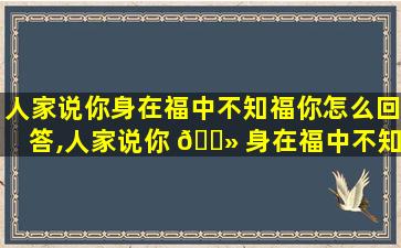 人家说你身在福中不知福你怎么回答,人家说你 🌻 身在福中不知福你怎么回答别人